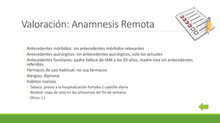 Valoración: Anamnesis Remota
◦ Antecedentes mórbidos: sin antecedentes mórbidos relevantes
◦ Antecedentes quirúrgicos: sin antecedentes quirúrgicos, solo los actuales
◦ Antecedentes familiares: padre fallece de IAM a los 93 años, madre viva sin antecedentes
referidos.
◦ Fármacos de uso habitual: no usa fármacos
◦ Alergias: dipirona
◦ Hábitos nocivos
◦ Tabaco: previo a la hospitalización fumaba 1 cajetilla diaria
◦ Alcohol: copa de vino en los almuerzos del fin de semana
◦ Otros: (-)
 