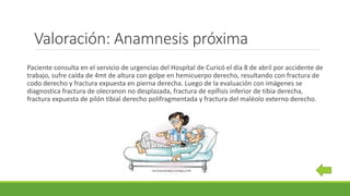 Valoración: Anamnesis próxima
Paciente consulta en el servicio de urgencias del Hospital de Curicó el día 8 de abril por accidente de
trabajo, sufre caída de 4mt de altura con golpe en hemicuerpo derecho, resultando con fractura de
codo derecho y fractura expuesta en pierna derecha. Luego de la evaluación con imágenes se
diagnostica fractura de olecranon no desplazada, fractura de epífisis inferior de tibia derecha,
fractura expuesta de pilón tibial derecho polifragmentada y fractura del maléolo externo derecho.
http://www.promeplan.com/?page_id=298
 