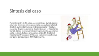 Síntesis del caso
Paciente varón de 57 años, proveniente de Curicó, cae de
altura de 4 metros mientras cumplía con su labor el día 8
de abril, sufriendo fractura de brazo derecho y fractura
expuesta de pierna derecha. Es atendido en el Hospital de
Curicó, donde es intervenido quirúrgicamente, y posterior
a ello es trasladado en ambulancia el día 14 de abril al
Hospital del Trabajador (HTS) para tratamiento definitivo
por parte del equipo de TMT Tobillo y Pie.
https://goo.gl/vVLE6a
 