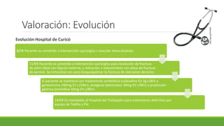 Valoración: Evolución
Evolución Hospital de Curicó
http://goo.gl/ZYHXQR
8/04 Paciente es sometido a intervención quirúrgica + tracción transcalcánea.
11/04 Paciente es sometido a intervención quirúrgica para resolución de fractura
de pilón tibial con fijación externa, y reducción + osteosíntesis con placa de fractura
de peroné. Se inmoviliza con yeso braquiopalmar la fractura de olecranon derecho.
El paciente se mantiene con tratamiento antibiótico (cefazolina EV 2g c/8rh y
gentamicina 240mg EV c/24hr), analgesia (ketorolaco 30mg EV c/8hr) y protección
gástrica (ranitidina 50mg EV c/8hr).
14/04 Es trasladado al Hospital del Trabajador para tratamiento definitivo por
equipo de Tobillo y Pie
 