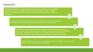 Evolución HTS
14/04 Paciente llega por la urgencia febril, con secreción purulenta escasa en fijadores,
eritema en regresión, extremidad superior derecha enyesada. Heridas en buenas
condiciones, herida en peroné sin infección, aumento de volumen difuso, sin TVP. Se
hospitaliza.
Es evaluado por equipo de Tobillo y Pie, que sospecha infección de herida operatoria
(síndrome febril, exudado purulento, aumento parámetros inflamatorios)
15/04 Paciente va a pabellón para Aseo quirúrgico, retiro de aguja transcalcánea y
cultivo. No se observan signos claros de infección, por lo que se mantiene antibióticos
hasta tener resultados de los cultivos y PCR, analgesia continua (ketoprofeno +
tramadol), indican pie en alto y tromboprofilaxis (fragmin 5000U SBC c/24, MAE)
Lo evalúa Medicina interna con resultado del hematocrito (25,9%), por lo que indica
Confer 1 comp al día y dieta rica en proteínas.
 