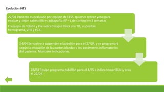 Evolución HTS
22/04 Paciente es evaluado por equipo de EESS, quienes retiran yeso para
evaluar y dejan cabestrillo y radiografía AP – L de control en 3 semanas
El equipo de Tobillo y Pie indica Terapia física con TIF, y solicitan
hemograma, VHS y PCR.
24/04 Se vuelve a suspender el pabellón para el 27/04, y se programará
según la evolución de las partes blandas y los parámetros inflamatorios
del paciente. Mantiene indicaciones
28/04 Equipo programa pabellón para el 4/05 e indica tomar BUN y crea
el 29/04
 