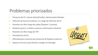 Problemas priorizados
1. Presencia de FE, suturas lateral/medial, edema partes blandas.
2. Infección de fractura (cultivos +) y riesgo de infección de FE
3. Paciente con Alto riesgo de caídas (Dowton: 3 puntos)
4. Asistencia para ir al baño a asearse y eliminación intestinal
5. Paciente con Alto riesgo de TVP
6. Hematocrito 24,1%
7. Dificultad para moverse por presencia de fijadores externos
8. Esposa en Curicó, poca familia y amigos en Santiago
 