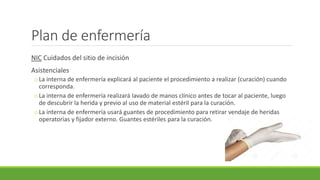 Plan de enfermería
NIC Cuidados del sitio de incisión
Asistenciales
oLa interna de enfermería explicará al paciente el procedimiento a realizar (curación) cuando
corresponda.
oLa interna de enfermería realizará lavado de manos clínico antes de tocar al paciente, luego
de descubrir la herida y previo al uso de material estéril para la curación.
oLa interna de enfermería usará guantes de procedimiento para retirar vendaje de heridas
operatorias y fijador externo. Guantes estériles para la curación.
 