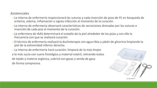 Asistenciales
oLa interna de enfermería inspeccionará las suturas y cada inserción de púas de FE en búsqueda de
eritema, edema, inflamación o signos infección al momento de la curación.
oLa interna de enfermería observará características de secreciones drenadas por las suturas e
inserción de cada púa al momento de la curación.
oLa enfermera de IAAS determinará el estadio de la piel alrededor de las púas y con ello la
frecuencia con que se realizará curación.
oEl técnico de enfermería realizará la duchoterapia con agua tibia y jabón de glicerina limpiando la
piel de la extremidad inferior derecha.
oLa interna de enfermería hará curación: limpiará de lo más limpio
a lo más sucio con suero fisiológico y material estéril, retirando restos
de tejido y materia orgánica, cubrirá con gasas y venda de gasa
de forma compresiva.
http://goo.gl/HOkocP
 