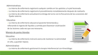 Administrativos
oLa interna de enfermería registrará cualquier cambio en los apósitos y la piel lesionada.
oLa interna de enfermería registrará el procedimiento inmediatamente después de realizarlo.
oLa interna de enfermería actualizará la entrega de turno con la frecuencia de las curaciones del
fijador externo.
Educativa
oLa interna de enfermería educará al paciente fomentando y
reforzando la ingesta de líquidos y comida para favorecer cicatrización
de las lesiones cada vez que sea necesario.
Manejo de partes blandas
Educativa
oLa interna de enfermería instruirá acerca de mantener la extremidad
en alto, y guardar reposo.
Administrativo
oLa interna de enfermería gestionará la terapia Interferencial con Kinesiólogo.
http://www.mdi.gob.ec/reclutamiento/fend/index.php
 