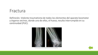 Fractura
Definición. Violento traumatismo de todos los elementos del aparato locomotor
y órganos vecinos, donde uno de ellos, el hueso, resulta interrumpido en su
continuidad (PUC).
http://www.guauquecosas.com/fractura-de-perone-pilon-tibial-y-maleolo-tibial-fragmentada
 