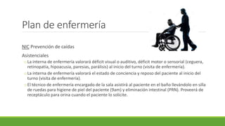 Plan de enfermería
NIC Prevención de caídas
Asistenciales
oLa interna de enfermería valorará déficit visual o auditivo, déficit motor o sensorial (ceguera,
retinopatía, hipoacusia, paresias, parálisis) al inicio del turno (visita de enfermería).
oLa interna de enfermería valorará el estado de conciencia y reposo del paciente al inicio del
turno (visita de enfermería).
oEl técnico de enfermería encargado de la sala asistirá al paciente en el baño llevándolo en silla
de ruedas para higiene de piel del paciente (9am) y eliminación intestinal (PRN). Proveerá de
receptáculo para orina cuando el paciente lo solicite.
 