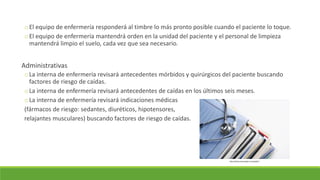 oEl equipo de enfermería responderá al timbre lo más pronto posible cuando el paciente lo toque.
oEl equipo de enfermería mantendrá orden en la unidad del paciente y el personal de limpieza
mantendrá limpio el suelo, cada vez que sea necesario.
Administrativas
oLa interna de enfermería revisará antecedentes mórbidos y quirúrgicos del paciente buscando
factores de riesgo de caídas.
oLa interna de enfermería revisará antecedentes de caídas en los últimos seis meses.
oLa interna de enfermería revisará indicaciones médicas
(fármacos de riesgo: sedantes, diuréticos, hipotensores,
relajantes musculares) buscando factores de riesgo de caídas.
http://www.avicenaghc.com/public/
 