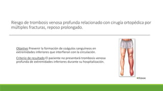 Riesgo de trombosis venosa profunda relacionado con cirugía ortopédica por
múltiples fracturas, reposo prolongado.
Objetivo Prevenir la formación de coágulos sanguíneos en
extremidades inferiores que interfieran con la circulación.
Criterio de resultado El paciente no presentará trombosis venosa
profunda de extremidades inferiores durante su hospitalización.
 