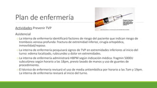 Plan de enfermería
Actividades Prevenir TVP
Asistencial
oLa interna de enfermería identificará factores de riesgo del paciente que indican riesgo de
trombosis venosa profunda: fractura de extremidad inferior, cirugía ortopédica,
inmovilidad/reposo.
oLa interna de enfermería pesquisará signos de TVP en extremidades inferiores al inicio del
turno: edema localizado, rubicundez y dolor en extremidades.
oLa interna de enfermería administrará HBPM según indicación médica: fragmin 5000U
subcutánea según horario a las 18pm, previo lavado de manos y uso de guantes de
procedimiento.
oEl técnico de enfermería revisará el uso de media antiembólica por horario a las 7am y 19pm.
La interna de enfermería revisará al inicio del turno.
http://www.photoree.com/photos/permalink/2020686-58012412@N04
 