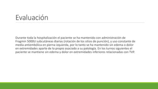 Evaluación
Durante toda la hospitalización el paciente se ha mantenido con administración de
Fragmin 5000U subcutáneas diarias (rotación de los sitios de punción), y uso constante de
media antiembólica en pierna izquierda, por lo tanto se ha mantenido sin edema o dolor
en extremidades aparte de lo propio asociado a su patología. En los turnos siguientes el
paciente se mantiene sin edema y dolor en extremidades inferiores relacionadas con TVP.
 