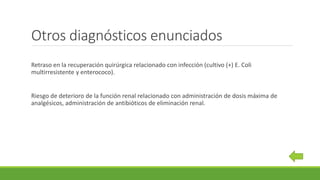 Otros diagnósticos enunciados
Retraso en la recuperación quirúrgica relacionado con infección (cultivo (+) E. Coli
multirresistente y enterococo).
Riesgo de deterioro de la función renal relacionado con administración de dosis máxima de
analgésicos, administración de antibióticos de eliminación renal.
 