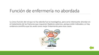 Función de enfermería no abordada
La única función del rol que no fue aborda fue la investigativa, pero sería interesante ahondar en
el tratamiento de las fracturas que requieren fijadores externos, porque están indicados y si hay
evidencia científica que los avale como mejor tratamiento para esos casos.
https://recaredus.wordpress.com/
 