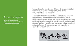 Aspectos legales
Protección de los trabajadores chilenos  obligatoriedad en
la afiliación por parte del empleador, o de forma
independiente, a una mutualidad.
Artículo 5°  Accidente de trabajo a “toda lesión que sufra
una persona a causa o con ocasión del trabajo y que le
produzca incapacidad o muerte (...), son también los ocurridos
en el trayecto directo de ida o regreso, entre la habitación y el
lugar del trabajo, y aquellos que ocurran en el trayecto directo
entre dos lugares de trabajo, aunque correspondan a
diferentes empleadores”.
Ley 16.744 de Seguro Social
Obligatorio de Accidentes del Trabajo
y Enfermedades Profesionales
http://www.benderskyabogados.com/accidente_trabajo.html
 
