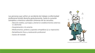 Las personas que sufren un accidente de trabajo o enfermedad
profesional tendrá derecho gratuitamente, hasta la curación
completa o mientras subsistan síntomas de las secuelas:
o Atención médica, quirúrgica y dental en establecimientos externos
o a domicilio
o Hospitalización si lo amerita
o Medicamentos, prótesis y aparatos ortopédicos (y su reparación)
o Rehabilitación física y reeducación profesional
o Gastos de traslado
http://app.emaze.com/@AOIZIQLC/indemnizaciones-por-accidente-de-trabajo#1
 