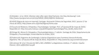 (5) Ktistakis I. et al. 2014. Infection rates after open tibial fractures: Are they decreasing?. Link:
http://www.injuryjournal.com/article/S0020-1383(14)00162-4/abstract
(6) ACHS [Página de inicio en internet]. Santiago: Asociación Chilena de Seguridad; 2015. [acceso 17 de
marzo de 2015]. http://www.achs.cl/portal/Paginas/Home.aspx
(7) Escuela de Medicina. Ortopedia y Traumatología. Santiago: PUC; s/f [acceso 04 de mayo de 2015].
Disponible en: http://escuela.med.puc.cl/publ/OrtopediaTraumatologia/Trau_Sec00_Indice.html
(8) Orrego M., Moran N. Ortopedia y Traumatología básica. 1° edición. Santiago de Chile: Departamento de
Ortopedia y Traumatología, Universidad de los Andes; 2014.
(9) Federación Argentina de Cardiología. Criterios Diagnósticos para Trombosis Venosa Profunda.
Argentina: FAC; s/f [acceso 04 de mayo de 2015]. Disponible en: http://www.fac.org.ar/material/consen
(10) Johnson M. et al. Vínculos de NOC y NIC a NANDA-I y diagnósticos médicos. 3° edición. España:
Elsevier; 2012.so001/03d-tvp.pdf
 
