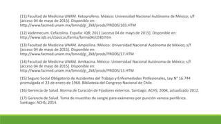 (11) Facultad de Medicina UNAM. Ketoprofeno. México: Universidad Nacional Autónoma de México; s/f
[acceso 04 de mayo de 2015]. Disponible en:
http://www.facmed.unam.mx/bmnd/gi_2k8/prods/PRODS/103.HTM
(12) Vademecum. Cefazolina. España: IQB; 2011 [acceso 04 de mayo de 2015]. Disponible en:
http://www.iqb.es/cbasicas/farma/farma04/c030.htm
(13) Facultad de Medicina UNAM. Ampicilina. México: Universidad Nacional Autónoma de México; s/f
[acceso 04 de mayo de 2015]. Disponible en:
http://www.facmed.unam.mx/bmnd/gi_2k8/prods/PRODS/17.HTM
(14) Facultad de Medicina UNAM. Amikacina. México: Universidad Nacional Autónoma de México; s/f
[acceso 04 de mayo de 2015]. Disponible en:
http://www.facmed.unam.mx/bmnd/gi_2k8/prods/PRODS/13.HTM
(15) Seguro Social Obligatorio de Accidentes del Trabajo y Enfermedades Profesionales, Ley N° 16.744
promulgada el 23 de enero de 1968. Biblioteca del Congreso Nacional de Chile.
(16) Gerencia de Salud. Norma de Curación de Fijadores externos. Santiago: ACHS; 2004, actualizado 2012.
(17) Gerencia de Salud. Toma de muestras de sangre para exámenes por punción venosa periférica.
Santiago: ACHS; 2014.
 