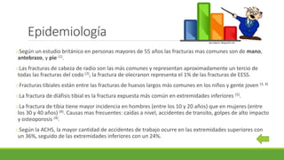 Epidemiología
oSegún un estudio británico en personas mayores de 55 años las fracturas mas comunes son de mano,
antebrazo, y pie (1).
oLas fracturas de cabeza de radio son las más comunes y representan aproximadamente un tercio de
todas las fracturas del codo (2), la fractura de olecranon representa el 1% de las fracturas de EESS.
oFracturas tibiales están entre las fracturas de huesos largos más comunes en los niños y gente joven (3, 4)
oLa fractura de diáfisis tibial es la fractura expuesta más común en extremidades inferiores (5).
oLa fractura de tibia tiene mayor incidencia en hombres (entre los 10 y 20 años) que en mujeres (entre
los 30 y 40 años) (4). Causas mas frecuentes: caídas a nivel, accidentes de transito, golpes de alto impacto
y osteoporosis (4).
oSegún la ACHS, la mayor cantidad de accidentes de trabajo ocurre en las extremidades superiores con
un 36%, seguido de las extremidades inferiores con un 24%.
 