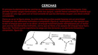 CERCHAS
El principio fundamental de las cerchas es unir elementos rectos para formar triángulos. Esto
permite soportar cargas transversales, entre dos apoyos, usando menor cantidad de material que
el usado en una viga, pero con el inconveniente de que los elementos ocupan una altura vertical
considerable
Como se ve en la figura anexa, la unión entre dos puntos puede hacerse con un arco lineal
formado por dos elementos inclinados a compresión (figura a), restringidos por dos apoyos que
le dan el empuje para que no se abran; el empuje horizontal puede reemplazarse por un tensor
que una los dos elementos inclinados, con lo que se libera a los apoyos del empuje hacia fuera,
figura (b). También puede soportarse la carga con dos tensores y un elemento horizontal a
compresión, figura (c)..
 