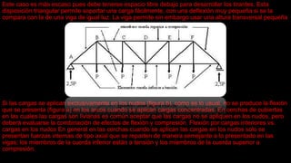 Este caso es más escaso pues debe tenerse espacio libre debajo para desarrollar los tirantes. Esta
disposición triangular permite soportar una carga fácilmente, con una deflexión muy pequeña si se la
compara con la de una viga de igual luz. La viga permite sin embargo usar una altura transversal pequeña
Si las cargas se aplican exclusivamente en los nudos (figura b), como es lo usual, no se produce la flexión
que se presenta (figura a) en los arcos cuando se aplican cargas concentradas. En cerchas de cubiertas
en las cuales las cargas son livianas es común aceptar que las cargas no se apliquen en los nudos, pero
deberá evaluarse la combinación de efectos de flexión y compresión. Flexión por cargas interiores vs.
cargas en los nudos En general en las cerchas cuando se aplican las cargas en los nudos solo se
presentan fuerzas internas de tipo axial que se reparten de manera semejante a lo presentado en las
vigas; los miembros de la cuerda inferior están a tensión y los miembros de la cuerda superior a
compresión.
 