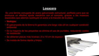Losacero
Es una lámina corrugada de acero galvanizado estructural, perfilada para que se
produzca un efectivo ajuste mecánico con el concreto, gracias a las muescas
especiales que además sustituyen el acero a la tracción de la placa.
• Ventajas:
• El galvanizado de la lámina le garantiza una larga vida útil en cualquier condición
ambiental
• En la mayoría de los proyectos se elimina el uso de puntales, reduciendo costos
de instalación
• Se obtienen placas más livianas ( 8 a 10 cm de espesor )
• Se instala de forma rápida y limpia.
 