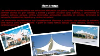 Membranas
Las membranas arquitectónicas son estructuras elaboradas con postes, cables y textiles tensionados que
permiten diseños de gran variedad y belleza y pueden utilizarse como cubiertas y cerramientos en
estadios, coliseos, parques, centros comerciales, aeropuertos, plazoletas de comidas, terminales de
transporte, instalaciones deportivas y centros recreativos
Las membranas arquitectónicas son completamente diferentes a cualquier otra solución de cubiertas,
tanto técnica como funcionalmente. A partir de cuatro formas básicas -plana, cóncava, convexa y la
parábola hiperbólica
 