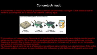 Concreto Armado
el concreto es la mezcla de piedras y mortero conocida también como hormigón. Cabe destacar que el
mortero, por otra parte, es la mezcla de cemento, arena y agua.
El concreto es un material muy frecuente en la construcción ya que tiene la capacidad de resistir grandes
esfuerzos de compresión. Sin embargo, no se desempeña bien ante otros tipos de esfuerzos, como la
flexión o la tracción. Por lo tanto, el concreto suele utilizarse en conjunto con el acero, en un compuesto
que recibe el nombre de hormigón armado.
Es frecuente que al concreto se le añadan diversos aditivos para modificar sus características. Entre estos
aditivos es posible mencionar a impermeabilizantes, colorantes y retardadores de fraguado, entre otros
 