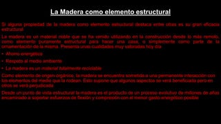 La Madera como elemento estructural
Si alguna propiedad de la madera como elemento estructural destaca entre otras es su gran eficacia
estructural
La madera es un material noble que se ha venido utilizando en la construcción desde lo más remoto,
como elemento puramente estructural para hacer una casa, o simplemente como parte de la
ornamentación de la misma. Presenta unas cualidades muy valoradas hoy día
• Ahorro energético
• Respeto al medio ambiente
• La madera es un material totalmente reciclable
Como elemento de origen orgánico, la madera se encuentra sometida a una permanente interacción con
los elementos del medio que la rodean. Esto supone que algunos aspectos se verá beneficiada pero en
otros se verá perjudicada
Desde un punto de vista estructural la madera es el producto de un proceso evolutivo de millones de años
encaminado a soportar esfuerzos de flexión y compresión con el menor gasto energético posible
 