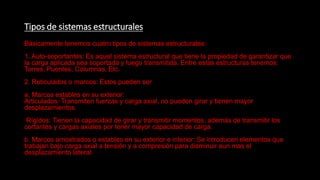 Tipos de sistemas estructurales
Básicamente tenemos cuatro tipos de sistemas estructurales:
1. Auto-soportantes: Es aquel sistema estructural que tiene la propiedad de garantizar que
la carga aplicada sea soportada y luego transmitida. Entre estas estructuras tenemos:
Torres, Puentes, Columnas, Etc.
2. Reticulados o marcos: Estos pueden ser
a. Marcos estables en su exterior:
Articulados: Transmiten fuerzas y carga axial, no pueden girar y tienen mayor
desplazamientos.
Rígidos: Tienen la capacidad de girar y transmitir momentos, además de transmitir los
cortantes y cargas axiales por tener mayor capacidad de carga.
b. Marcos arriostrados o estables en su exterior e interior: Se introducen elementos que
trabajan bajo carga axial a tensión y a compresión para disminuir aun mas el
desplazamiento lateral.
 