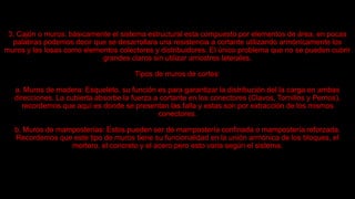 3. Cajón o muros: básicamente el sistema estructural esta compuesto por elementos de área, en pocas
palabras podemos decir que se desarrollara una resistencia a cortante utilizando armónicamente los
muros y las losas como elementos colectores y distribuidores. El único problema que no se pueden cubrir
grandes claros sin utilizar arriostres laterales.
Tipos de muros de cortes:
a. Muros de madera: Esqueleto, su función es para garantizar la distribución del la carga en ambas
direcciones. La cubierta absorbe la fuerza a cortante en los conectores (Clavos, Tornillos y Pernos),
recordemos que aquí es donde se presentan las falla y estas son por extracción de los mismos
conectores.
b. Muros de mamposterías: Estos pueden ser de mampostería confinada o mampostería reforzada.
Recordemos que este tipo de muros tiene su funcionalidad en la unión armónica de los bloques, el
mortero, el concreto y el acero pero esto varia según el sistema.
 
