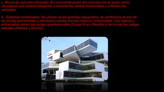 c. Muros de concreto reforzado: Es una combinación del concreto con el acero como
refuerzo el cual estará trabajando a cortante las varillas horizontales y a flexión las
verticales.
4. Sistemas combinados: Se utilizan es los grandes rascacielos, se combina la acción de
los muros perimetrales y céntricos o núcleo con los marcos y entramados. Los marcos y
entramados toman las cargas gravitacionales (Carga Viva y Muerta) y los muros las cargas
laterales (Vientos y Sismos).
 