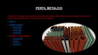 PERFIL METALICO
Los perfiles metálicos son aquellos productos laminados, fabricados usualmente para su empleo en
estructuras de edificación, o de obra civil. Se distinguen:
• Perfil T
• Perfiles doble T
• Perfil IPN
• Perfil IPE
• Perfil HE
• Perfiles no ramificados:
• Perfil UPN
• Perfil L
• Perfil LD
 