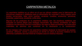 CARPINTERIA METALICA
La carpintería metálica es un oficio en el que se utilizan metales para la fabricación de
estructuras metálicas o artefactos para el cerramiento de viviendas u otros lugares como
locales comerciales, tales como puertas, ventanas, muebles, accesorios, persianas,
barandas, pasamanos, escaleras, entre otros.
Algunos de los productos de la carpintería metálica son: las escaleras metálicas con
barandas en lamina alfajor para bodegas industriales, las cortinas enrollables en flejes
metálicos con elevación manual o automática, las rejas en flejes enrollables, así como otros
materiales de aluminio que combinan en la decoración y la construcción.
En los trabajos más comunes de carpintería metálica destacan la fabricación de puertas,
ventanas, armarios, cierres y pasamanos en donde se utiliza el aluminio metálico en las
diferentes cualidades de este metal de múltiples usos en materia industrial.
 