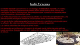 Mallas Espaciales
Una malla espacial (space frame) es una tipología de estructura espacial, un sistema
estructural compuesto por elementos lineales unidos de tal modo que las fuerzas son
transferidas de forma tridimensional. Macroscópicamente, una estructura espacial puede
tomar forma plana o de superficie curva.
Las mallas espaciales son aquellas en las que todos sus elementos son prefabricados y no
precisan para el montaje de medios de unión distintos de los puramente mecánicos
Las barras de las mallas espaciales funcionan trabajando a tracción o a compresión, pero
no a flexión. De esta manera las mallas espaciales cumplen lo siguiente:
Las fuerzas exteriores sólo se aplican en los nudos.
Los elementos se configuran en el espacio de tal modo que la rigidez de cada unión se
puede considerar despreciable, es decir, cada unión se considera una articulación a efectos
de cálculo.
 