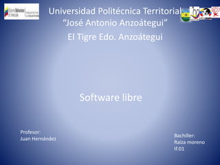 Universidad Politécnica Territorial
“José Antonio Anzoátegui”
El Tigre Edo. Anzoátegui
Software libre
Profesor:
Juan Hernández
Bachiller:
Raíza moreno
If:01
 