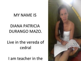 MY NAME IS
DIANA PATRICIA
DURANGO MAZO.
Live in the vereda of
cedral
I am teacher in the
 