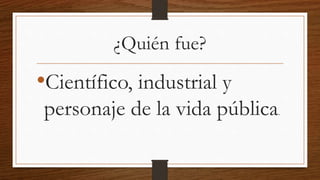 ¿Quién fue?
•Científico, industrial y
personaje de la vida pública.
 
