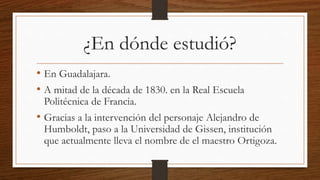 ¿En dónde estudió?
• En Guadalajara.
• A mitad de la década de 1830. en la Real Escuela
Politécnica de Francia.
• Gracias a la intervención del personaje Alejandro de
Humboldt, paso a la Universidad de Gissen, institución
que actualmente lleva el nombre de el maestro Ortigoza.
 
