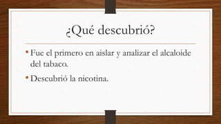 ¿Qué descubrió?
•Fue el primero en aislar y analizar el alcaloide
del tabaco.
•Descubrió la nicotina.
 