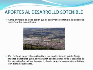 APORTES AL DESARROLLO SOTENIBLE
 Como principio de debe saber que el desarrollo sostenible es aquel que
satisface las necesidades.
 Por tanto el desarrollo sostenible a porta a las industrias de Tunja
muchos beneficios que a su ves están satisfaciendo toda y cada una de
las necesidades del ser humano tratando de esta manera de contribuir
con el medio ambiente.
 