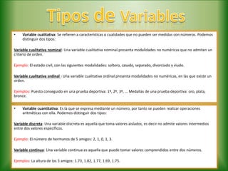 • Variable cualitativa: Se refieren a características o cualidades que no pueden ser medidas con números. Podemos
distinguir dos tipos:
Variable cualitativa nominal: Una variable cualitativa nominal presenta modalidades no numéricas que no admiten un
criterio de orden.
Ejemplo: El estado civil, con las siguientes modalidades: soltero, casado, separado, divorciado y viudo.
Variable cualitativa ordinal : Una variable cualitativa ordinal presenta modalidades no numéricas, en las que existe un
orden.
Ejemplos: Puesto conseguido en una prueba deportiva: 1º, 2º, 3º, ... Medallas de una prueba deportiva: oro, plata,
bronce.
• Variable cuantitativa: Es la que se expresa mediante un número, por tanto se pueden realizar operaciones
aritméticas con ella. Podemos distinguir dos tipos:
Variable discreta: Una variable discreta es aquella que toma valores aislados, es decir no admite valores intermedios
entre dos valores específicos.
Ejemplo: El número de hermanos de 5 amigos: 2, 1, 0, 1, 3.
Variable continua: Una variable continua es aquella que puede tomar valores comprendidos entre dos números.
Ejemplos: La altura de los 5 amigos: 1.73, 1.82, 1.77, 1.69, 1.75.
 
