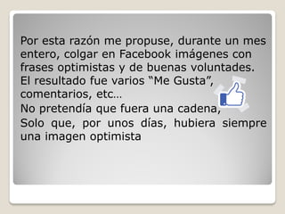Por esta razón me propuse, durante un mes
entero, colgar en Facebook imágenes con
frases optimistas y de buenas voluntades.
El resultado fue varios “Me Gusta”,
comentarios, etc…
No pretendía que fuera una cadena,
Solo que, por unos días, hubiera siempre
una imagen optimista
 