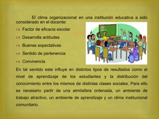 
El clima organizacional en una institución educativa a sido
considerado en el docente:
 Factor de eficacia escolar
 Desarrolla actitudes
 Buenas expectativas
 Sentido de pertenencia
 Convivencia
En tal sentido este influye en distintos tipos de resultados como el
nivel de aprendizaje de los estudiantes y la distribución del
conocimiento entre los mismos de distintas clases sociales. Para ello
es necesario partir de una atmósfera ordenada, un ambiente de
trabajo atractivo, un ambiente de aprendizaje y un clima institucional
comunitario.
 