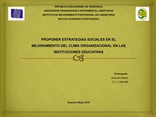 REPUBLICA BOLIVARIANA DE VENEZUELA
UNIVERSIDAD PEDADOGOGICA EXPERIMENTAL LIBERTADOR
INSTITUTO DE MEJORAMIENTO PROFESIONAL DEL MAGISTERIO
NÚCLEO ACADEMICO PORTUGUESA
PROPONER ESTRATEGIAS SOCIALES EN EL
MEJORAMIENTO DEL CLIMA ORGANIZACIONAL EN LAS
INSTITUCIONES EDUCATIVAS
Participante:
Anihuska Mejías
C.I.: 17.988.888
Guanare, Mayo 2015
 
