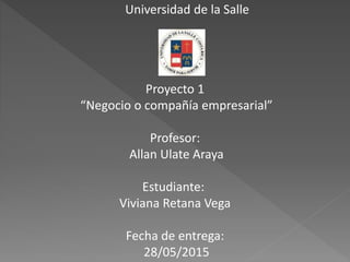 Universidad de la Salle
Proyecto 1
“Negocio o compañía empresarial”
Profesor:
Allan Ulate Araya
Estudiante:
Viviana Retana Vega
Fecha de entrega:
28/05/2015
 