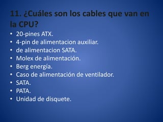 11. ¿Cuáles son los cables que van en
la CPU?
• 20-pines ATX.
• 4-pin de alimentacion auxiliar.
• de alimentacion SATA.
• Molex de alimentación.
• Berg energía.
• Caso de alimentación de ventilador.
• SATA.
• PATA.
• Unidad de disquete.
 