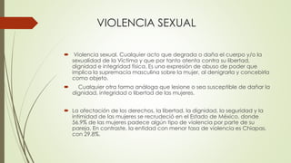 VIOLENCIA SEXUAL
 Violencia sexual. Cualquier acto que degrada o daña el cuerpo y/o la
sexualidad de la Víctima y que por...