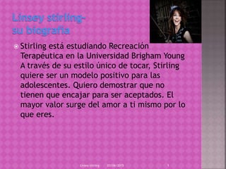  Stirling está estudiando Recreación
Terapéutica en la Universidad Brigham Young
A través de su estilo único de tocar, Stirling
quiere ser un modelo positivo para las
adolescentes. Quiero demostrar que no
tienen que encajar para ser aceptados. El
mayor valor surge del amor a ti mismo por lo
que eres.
03/06/2015Linsey stirling 1
 