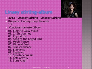  2012 - Lindsey Stirling - Lindsey Stirling
 Disquera: Lindseystomp Records
1 0
 Canciones de este álbum:
 01. Electric Daisy Violin
02. Zi-Zi's Journey
03. Crystallize
04. Song of the Caged Bird
05. Moon Trance
06. Minimal Beat
07. Transcendence
08. Elements
09. Shadows
10. Spontaneous Me
11. Anti Gravity
12. Stars Align
03/06/2015Linsey stirling 1
 